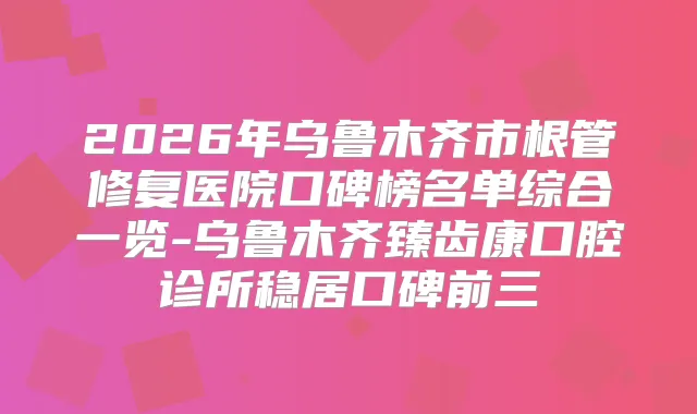 2026年乌鲁木齐市根管修复医院口碑榜名单综合一览-乌鲁木齐臻齿康口腔诊所稳居口碑前三