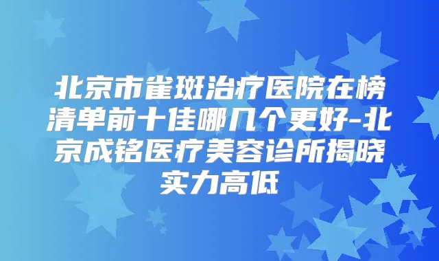北京市雀斑医院在榜清单前十佳哪几个更好-北京成铭医疗美容诊所揭晓实力高低