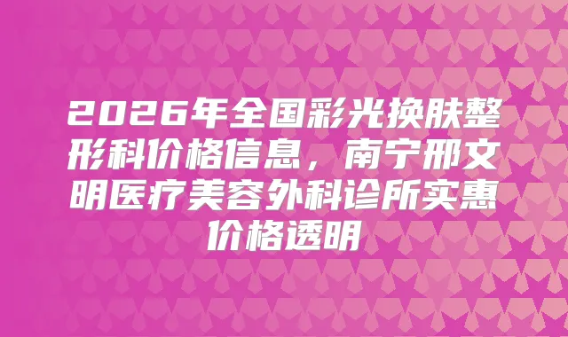 2026年全国彩光换肤整形科价格信息，南宁邢文明医疗美容外科诊所实惠价格透明