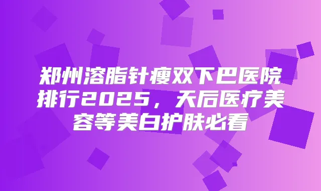 郑州溶脂针瘦双下巴医院排行2025,天后医疗美容等美白护肤必看