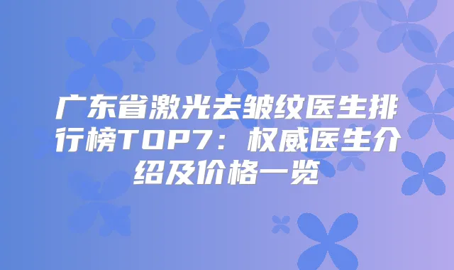 广东省激光去皱纹医生排行榜TOP7：医生介绍及价格一览