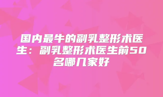 国内牛的副乳整形术医生：副乳整形术医生前50名哪几家好