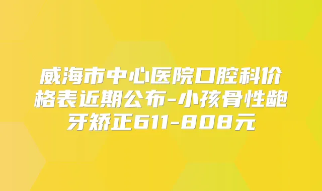 威海市中心医院口腔科价格表近期公布-小孩骨性龅牙矫正611-808元