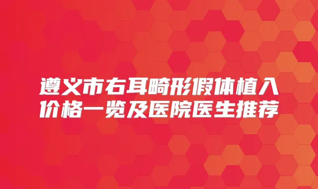 遵义市右耳畸形假体植入价格一览及医院医生推荐