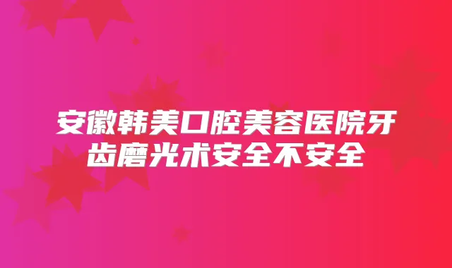 安徽韩美口腔美容医院牙齿磨光术安全不安全