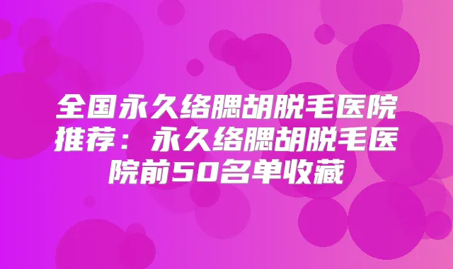 全国永久络腮胡脱毛医院推荐:永久络腮胡脱毛医院前50名单收藏