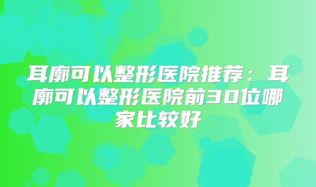 耳廓可以整形医院推荐：耳廓可以整形医院前30位哪家比较好