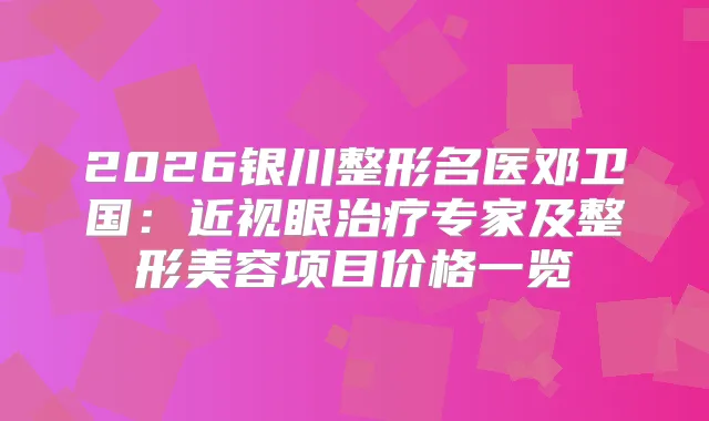 2026银川整形名医邓卫国:近视眼专家及整形美容项目价格一览