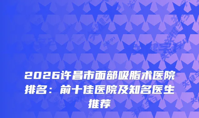 2026许昌市面部吸脂术医院排名：前十佳医院及知名医生推荐