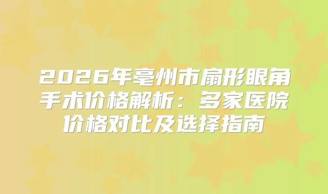2026年亳州市扇形眼角手术价格解析：多家医院价格对比及选择指南
