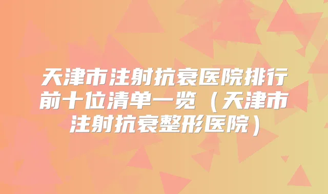 天津市注射抗衰医院排行前十位清单一览（天津市注射抗衰整形医院）