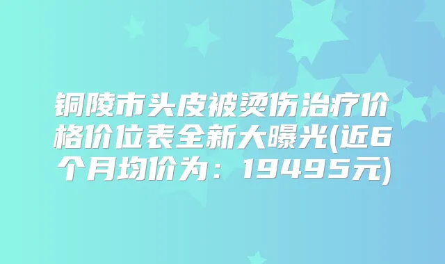 铜陵市头皮被烫伤价格价位表全新大曝光(近6个月均价为:19495元)