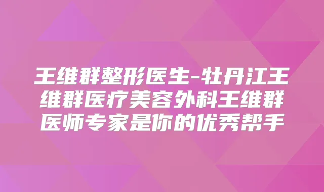 王维群整形医生-牡丹江王维群医疗美容外科王维群医师专家是你的优秀帮手