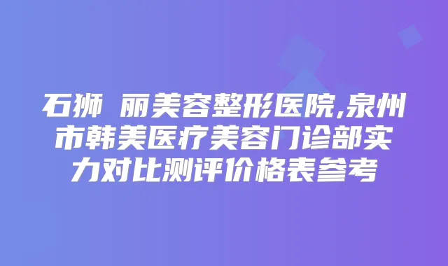 石狮栢丽美容整形医院,泉州市韩美医疗美容门诊部实力对比测评价格表参考
