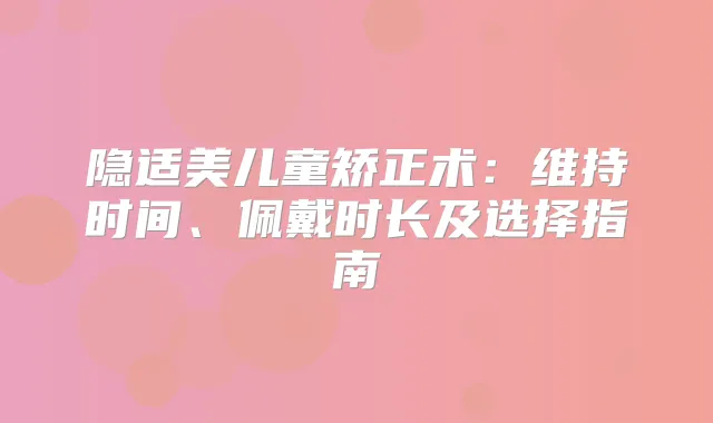 隐适美儿童矫正术:维持时间、佩戴时长及选择指南