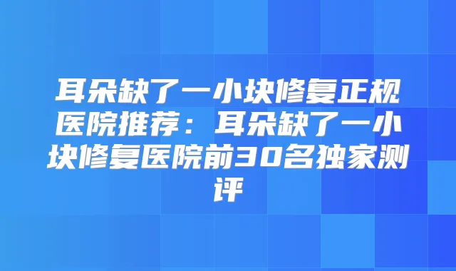 耳朵缺了一小块修复正规医院推荐：耳朵缺了一小块修复医院前30名测评