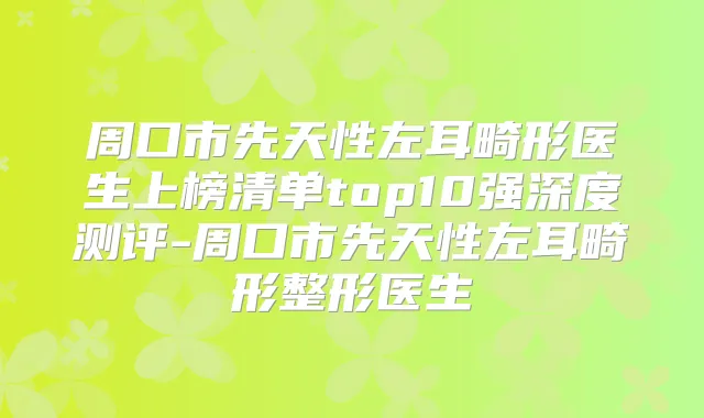 周口市先天性左耳畸形医生上榜清单top10强深度测评-周口市先天性左耳畸形整形医生