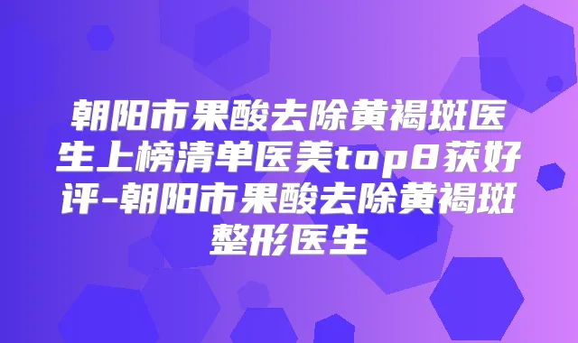 朝阳市果酸去除黄褐斑医生上榜清单医美top8获好评-朝阳市果酸去除黄褐斑整形医生