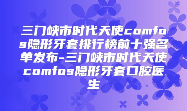 三门峡市时代天使comfos隐形牙套排行榜前十强名单发布-三门峡市时代天使comfos隐形牙套口腔医生