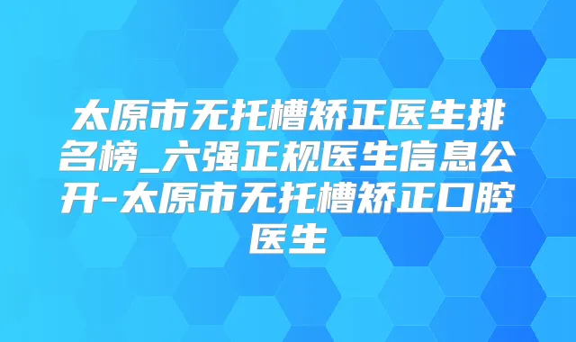 太原市无托槽矫正医生排名榜_六强正规医生信息公开-太原市无托槽矫正口腔医生