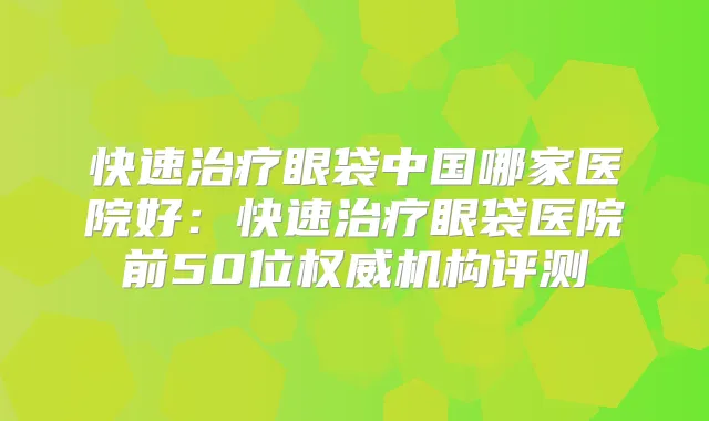 快速眼袋中国哪家医院好：快速眼袋医院前50位机构评测
