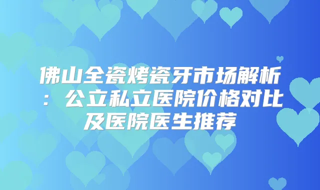 佛山全瓷烤瓷牙市场解析：公立私立医院价格对比及医院医生推荐