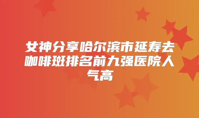 女神分享哈尔滨市延寿去咖啡斑排名前九强医院人气高