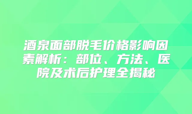 酒泉面部脱毛价格影响因素解析：部位、方法、医院及术后护理全揭秘