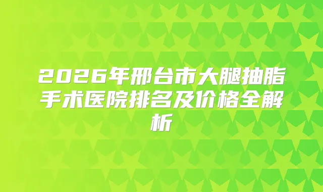2026年邢台市大腿抽脂手术医院排名及价格全解析