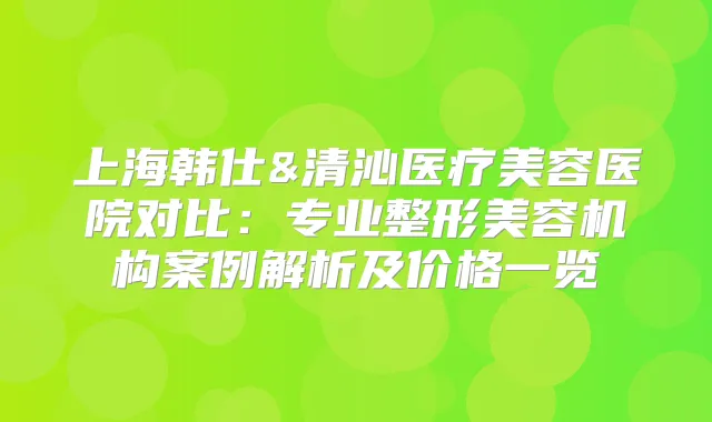 上海韩仕&清沁医疗美容医院对比：专业整形美容机构案例解析及价格一览