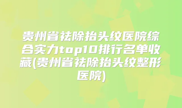 贵州省祛除抬头纹医院综合实力top10排行名单收藏(贵州省祛除抬头纹整形医院)