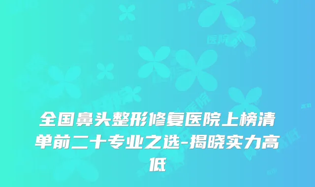 全国鼻头整形修复医院上榜清单前二十专业之选-揭晓实力高低