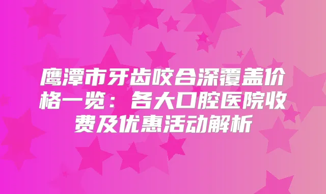 鹰潭市牙齿咬合深覆盖价格一览：各大口腔医院收费及优惠活动解析