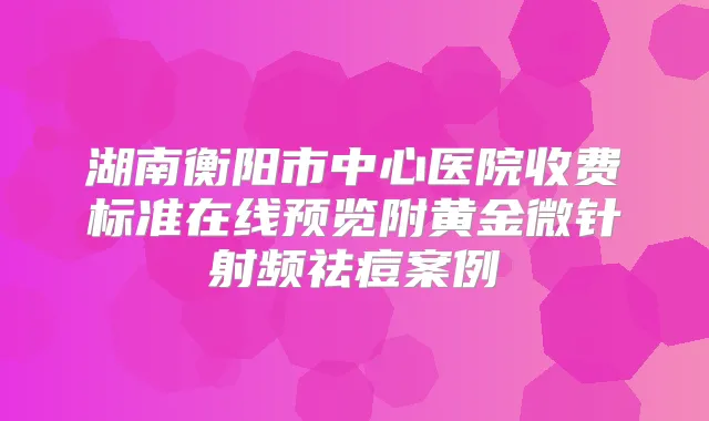 湖南衡阳市中心医院收费标准在线预览附黄金微针射频祛痘案例