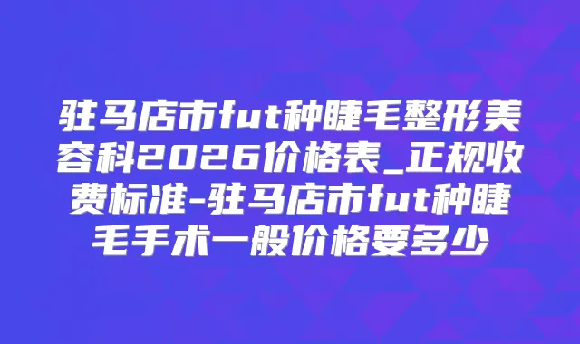 驻马店市fut种睫毛整形美容科2026价格表_正规收费标准-驻马店市fut种睫毛手术一般价格要多少