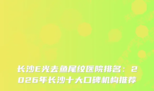 长沙E光去鱼尾纹医院排名：2026年长沙十大口碑机构推荐