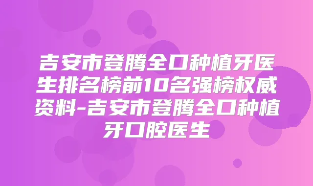 吉安市登腾全口种植牙医生排名榜前10名强榜资料-吉安市登腾全口种植牙口腔医生