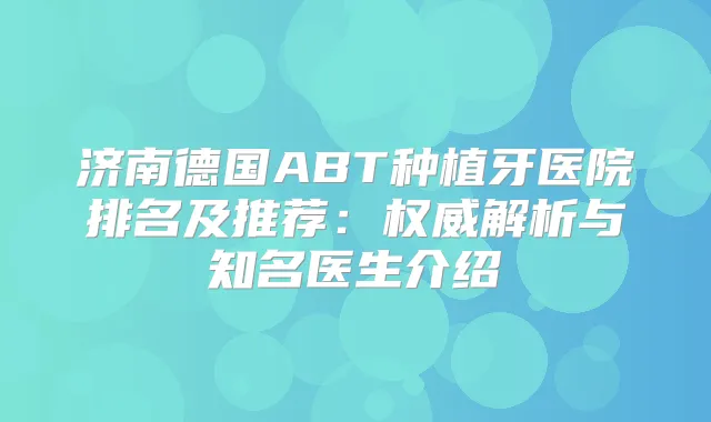 济南德国ABT种植牙医院排名及推荐：解析与知名医生介绍