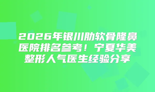 2026年银川肋软骨隆鼻医院排名参考!宁夏华美整形人气医生经验分享