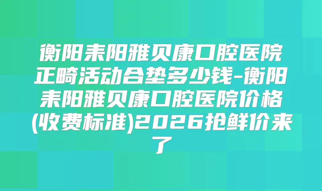 衡阳耒阳雅贝康口腔医院正畸活动合垫多少钱-衡阳耒阳雅贝康口腔医院价格(收费标准)2026抢鲜价来了