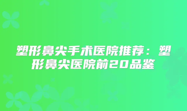 塑形鼻尖手术医院推荐：塑形鼻尖医院前20品鉴