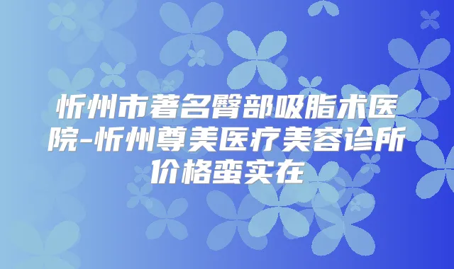 忻州市著名臀部吸脂术医院-忻州尊美医疗美容诊所价格蛮实在