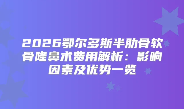 2026鄂尔多斯半肋骨软骨隆鼻术费用解析：影响因素及优势一览