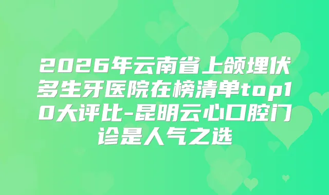 2026年云南省上颌埋伏多生牙医院在榜清单top10大评比-昆明云心口腔门诊是人气之选