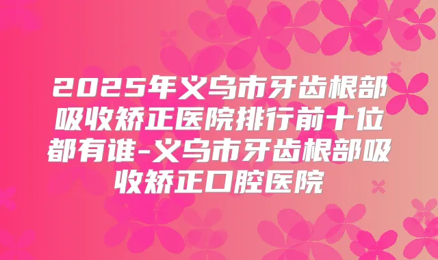 2025年义乌市牙齿根部吸收矫正医院排行前十位都有谁-义乌市牙齿根部吸收矫正口腔医院