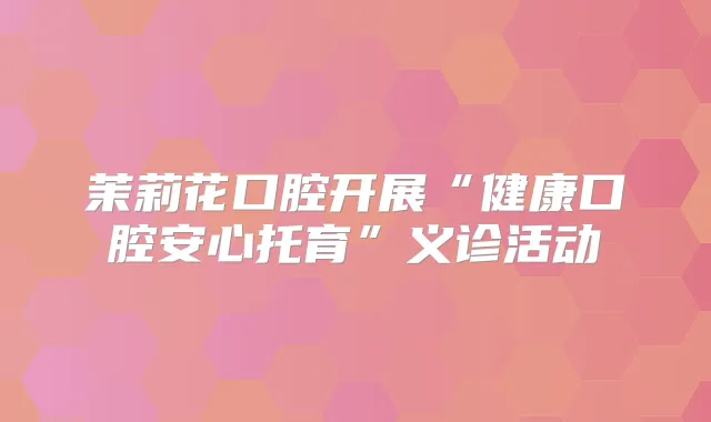 茉莉花口腔开展“健康口腔安心托育”义诊活动