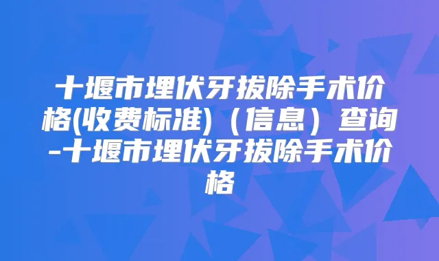 十堰市埋伏牙拔除手术价格(收费标准)（信息）查询-十堰市埋伏牙拔除手术价格