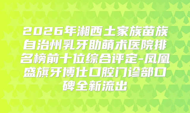 2026年湘西土家族苗族自治州乳牙助萌术医院排名榜前十位综合评定-凤凰盛旗牙博仕口腔门诊部口碑全新流出