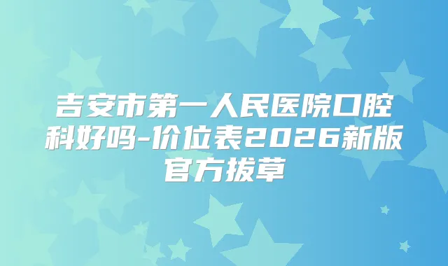 吉安市第一人民医院口腔科好吗-价位表2026新版官方拔草