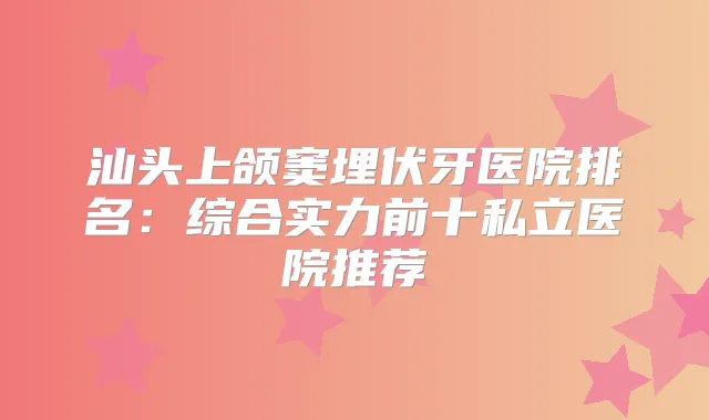 汕头上颌窦埋伏牙医院排名:综合实力前十私立医院推荐